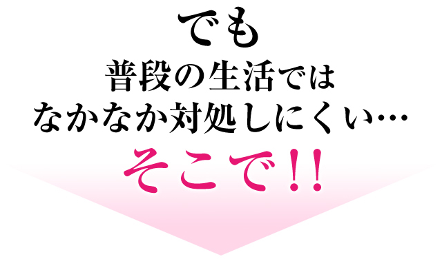 でも普段の生活ではなかなか対処しにくい・・・ そこで！！
