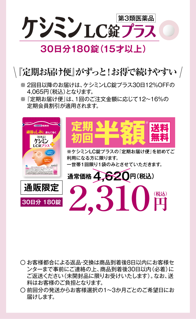 ケシミンLC錠プラス 30日分180錠（15才以上） 「定期お届け便」がずっと！お得※で続けやすい ※2回目以降のお届けは、ケシミンLC錠プラス30日分12%OFFの4,065円（税込）となります。 ※「定期お届け便」は、1回のご注文金額に応じて12～16％の定期会員割引が適用されます。 定期初回半額※ 送料無料 ※ケシミンLC錠プラスの「定期お届け便」を初めてご利用になる方に限ります。一世帯一回限りの1袋のみとさせていただきます。 通販限定 2,310円（税込） 〇お客様都合による返品・交換は商品到着後8日以内にお客様センターまで事前にご連絡の上、商品到着後30日以内（必着）にご返送ください（未開封品に限りお受けします）。なお、送料はお客様のご負担となります。〇前回分の発送からお客様選択の1～3ヶ月ごとのご希望日にお届けします。