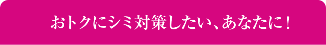 おトクにシミ対策したい、あなたに！