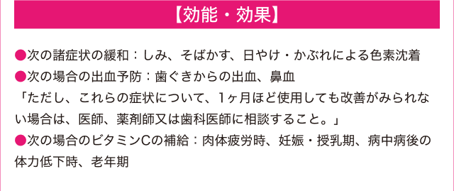 【効能・効果】 -- ●次の諸症状の緩和：しみ、そばかす、日やけ・かぶれによる色素沈着 ●次の場合の出血予防：歯ぐきからの出血、鼻血 「ただし、これらの症状について、1ヶ月ほど使用しても改善がみられない場合は、医師、薬剤師又は歯科医師に相談すること。」 ●次の場合のビタミンCの補給：肉体疲労時、妊娠・授乳期、病中病後の体力低下時、老年期