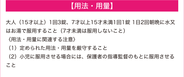 【用法・用量】 -- 大人（15才以上）1回3錠、7才以上15歳未満1回1錠、1日2回朝晩に水又はお湯で服用すること（7才未満は服用しないこと）＜用法・用量に関連する注意＞ (1)定められた用法・容量を厳守すること (2)小児に服用させる場合には、保護者の指導監督のもとに服用させること