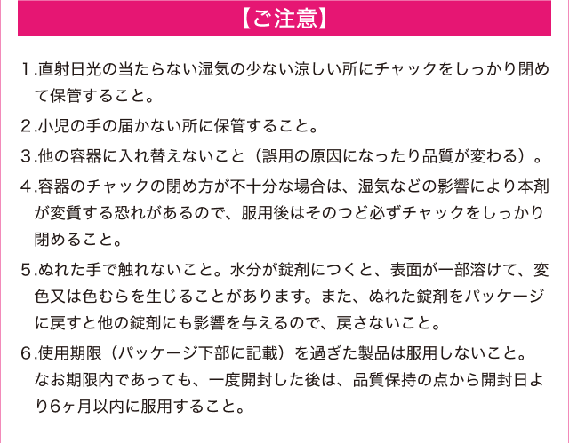 【注意】 -- 1.直射日光の当たらない湿気の少ない涼しい所にチャックをしっかり閉めて保管すること 2.小児の手の届かない所に保管すること 3.他の容器に入れ替えないこと（誤用の原因になったり品質が変わる） 4.容器のチャックの閉め方が不十分な場合は、湿気などの影響により本剤が変質する恐れがあるので、服用後はそのつど必ずチャックをしっかり閉めること 5.ぬれた手で触れないこと。水分が錠剤につくと、表面が一部溶けて、変色又は色むらが生じることがあります。またぬれた錠剤をパウチに戻すと他の錠剤にも影響を与えるので、戻さないこと 6.使用期限(パウチ下部に記載)を過ぎた製品は服用しないこと。なお期限内であっても、一度開封した後は、品質保持の点から開封日より6か月以内に服用すること