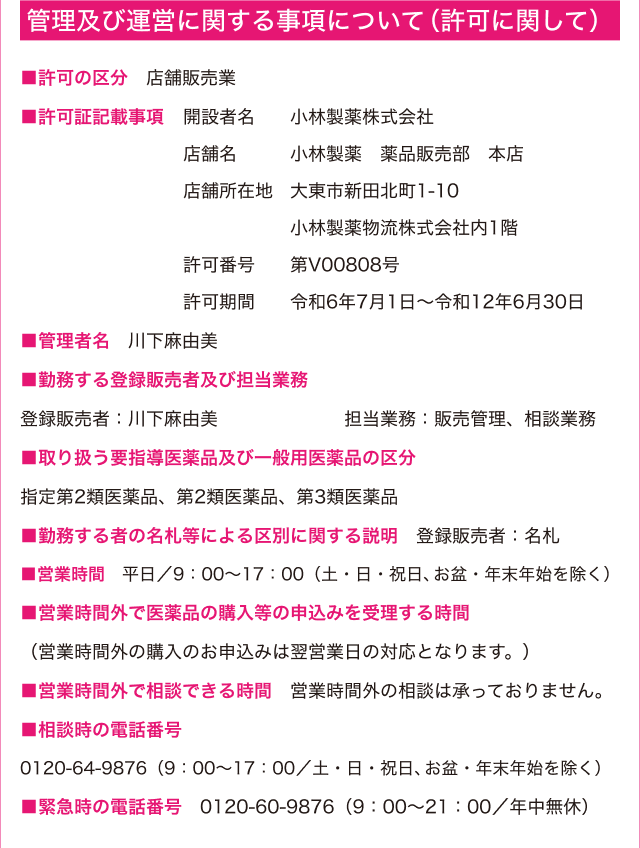 管理及び運営に関する事項について（許可に関して） -- ■許可の区分：店舗販売業 ■許可証記載事項：開設者名:小林製薬株式会社 店舗名:小林製薬 薬品販売部 本店 店舗所在地:大東市新田北町1-10 小林製薬物流株式会社内1階 許可番号:第V00808号 許可期間:令和6年7月1日～令和12年6月30日 ■管理者名 川下麻由美 ■勤務する登録販売者及び担当業務登録販売者：川下麻由美・久保田由起子 担当業務：販売管理、相談業務 ■取り扱う要指導医薬品及び一般用医薬品の区分 指定第2類医薬品、第2類医薬品、第3類医薬品 ■勤務する者の名札等による区別に関する説明 登録販売者：名札 ■営業時間 平日/9:00~17:00（土・日・祝日、年末年始を除く）■営業時間外で医薬品の購入等の申込みを受理する時間（営業時間外の購入のお申込みは翌営業日の対応となります。）■営業時間外で相談できる時間 営業時間外の相談は承っておりません。 ■相談時の電話番号 0120-64-9876（9:00~17:00/土・日・祝日、年末年始を除く） ■緊急時の電話番号 0120-60-9876（9:00~21:00/年中無休）