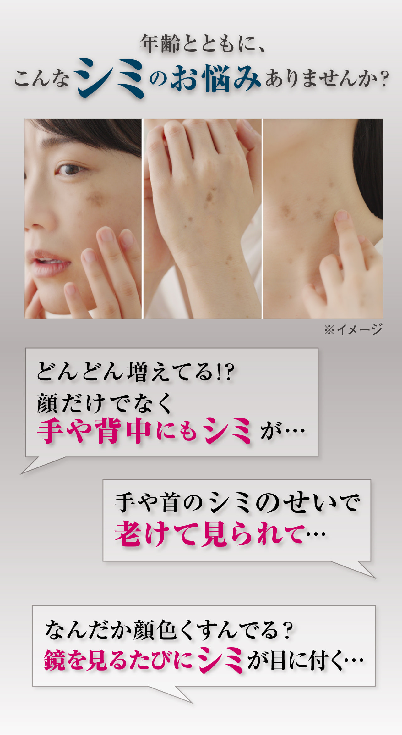 年齢とともに、こんなシミのお悩みありませんか？どんどん増えてる！？顔だけでなく手や背中にもシミが・・・ 手や首のシミのせいで老けて見られて・・・ なんだか顔色くすんでる？鏡を見るたびにシミが目に付く・・・
