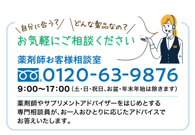 自分に合う？ どんな製品なの？ お気軽にご相談ください 薬剤師お客様相談室 Tell:0120-63-9876 9:00~17:00（土・日・祝日、お盆・年末年始は除きます）薬剤師やサプリメントアドバイザーをはじめとする専門相談員が、あ1人おひとりに応じたアドバイスでお答えいたします。