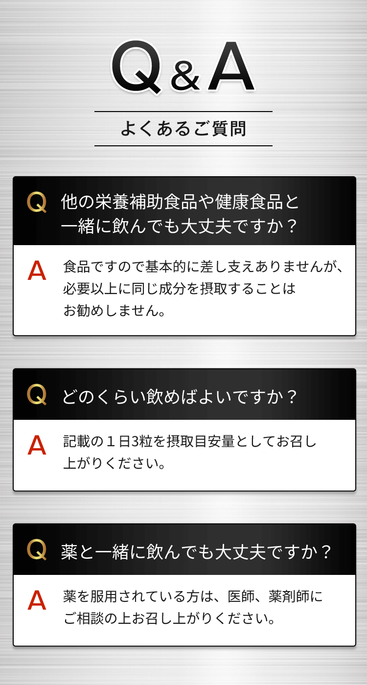 Q&Aよくあるご質問 Q他の栄養補助食品や健康食品と一緒に飲んでも大丈夫ですか？A食品ですので基本的に差し支えありませんが、必要以上に同じ成分を摂取することはお勧めしません。 Qどのくらい飲めばよいですか？A記載の1日3粒を摂取目安量としてお召し上がりください。Q薬と一緒に飲んでも大丈夫ですか？A薬を服用されている方は、医師、薬剤師にご相談の上お召し上がりください。