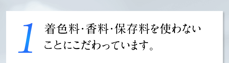 1 着色料・香料・保存料を使わない“無添加”にこだわっています。