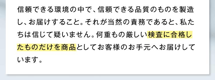 信頼できる環境の中で、信頼できる品質のものを製造し、お届けすること。それが当然の責務であると、私たちは信じて疑いません。何重もの厳しい検査に合格したものだけを商品としてお客様のお手元へお届けしています。