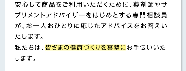 安心して商品をご利用いただくために、薬剤師、サプリメントアドバイザーなどが、確かな知識に基づいて、わかりやすく丁寧にお答えします。男性の相談員もご相談に応じます。私たちは、皆さまの健康づくりを真摯にお手伝いいたします。