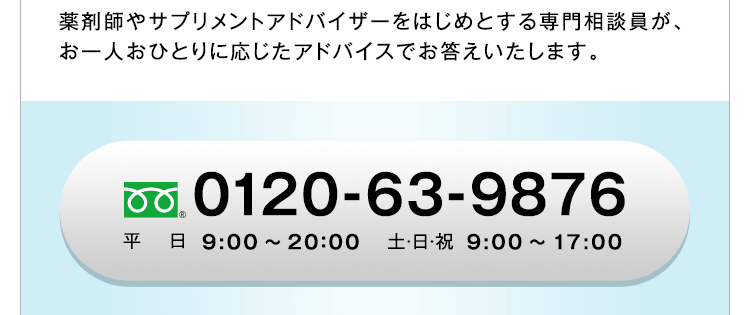 薬剤師やサプリメントアドバイザーをはじめとする専門相談員が、お一人おひとりに応じたアドバイスでお答えいたします。