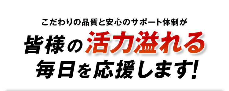 こだわりの品質と安心のサポート体制が皆様の活力溢れる毎日を応援します！