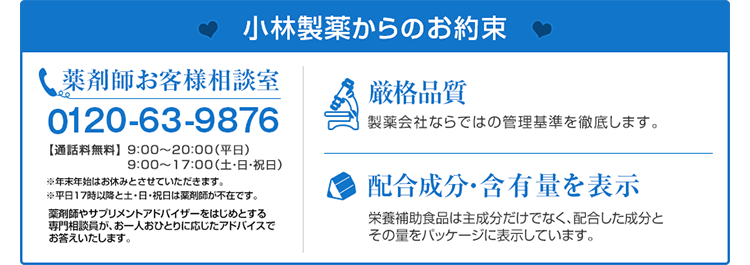 小林製薬からのお約束　薬剤師お客様相談室　0120-63-9876 通話料無料　9:00～20:00(平日)　9:00～17:00(土・日・祝日)　※年末年始はお休みとさせていただきます。　※平日17時以降と土・日・祝日は薬剤師が不在です。　薬剤師やサプリメントアドバイザーをはじめとする専門相談員が、お一人おひとりに応じたアドバイスでお答えいたします。　厳格品質　製薬会社ならではの管理基準を徹底します。　配合成分・含有量を表示　栄養補助食品は主成分だけでなく、配合した成分とその量をパッケージに表示しています。